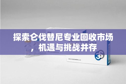 郑州探索仑伐替尼专业回收市场，机遇与挑战并存