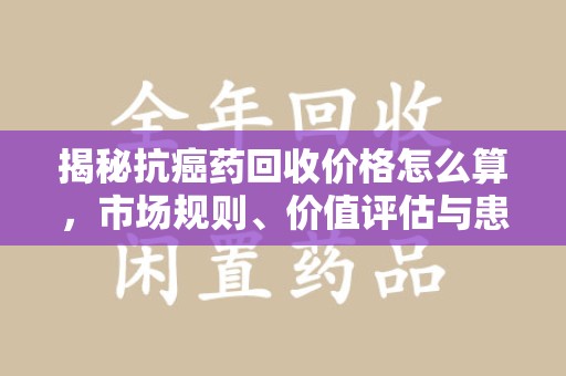 郑州揭秘抗癌药回收价格怎么算，市场规则、价值评估与患者权益