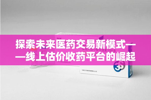 郑州探索未来医药交易新模式——线上估价收药平台的崛起与价值