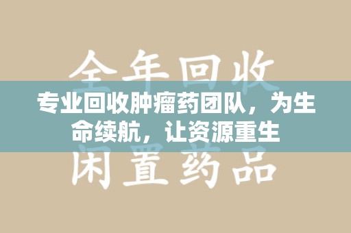 郑州专业回收肿瘤药团队，为生命续航，让资源重生