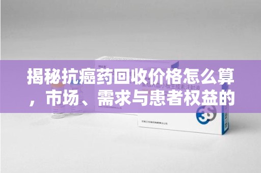 郑州揭秘抗癌药回收价格怎么算，市场、需求与患者权益的平衡之道