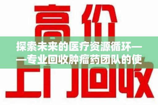 郑州探索未来的医疗资源循环——专业回收肿瘤药团队的使命与价值