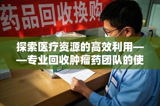 郑州探索医疗资源的高效利用——专业回收肿瘤药团队的使命与实践