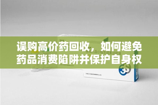 郑州误购高价药回收，如何避免药品消费陷阱并保护自身权益