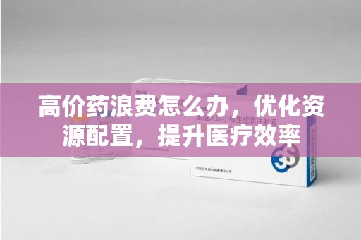 郑州高价药浪费怎么办，优化资源配置，提升医疗效率