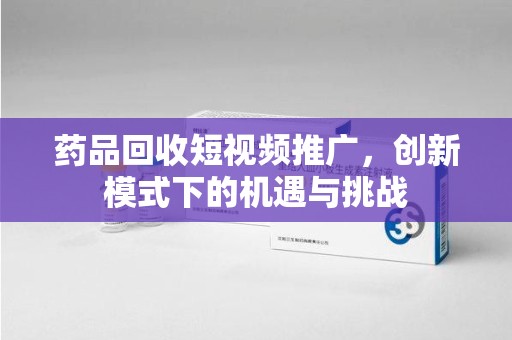 郑州药品回收短视频推广，创新模式下的机遇与挑战