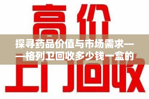 郑州探寻药品价值与市场需求——格列卫回收多少钱一盒的深度解析