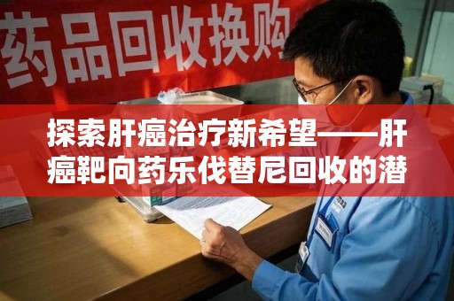 郑州探索肝癌治疗新希望——肝癌靶向药乐伐替尼回收的潜力与价值