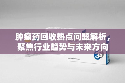 郑州肿瘤药回收热点问题解析，聚焦行业趋势与未来方向